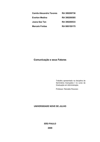 Camila Alexandra Tavares        RA 306200736

Everton Medina                  RA 306200585

Joana See Tan                   RA 306200533

Marcelo Freitas                 RA 906150175




 Comunicação e seus Fatores




                         Trabalho apresentado na disciplina de
                         Seminários Avançados I no curso de
                         Graduação em Administração.

                         Professor: Reinaldo Pecoraro




 UNIVERSIDADE NOVE DE JULHO




            SÃO PAULO

                  2009
 