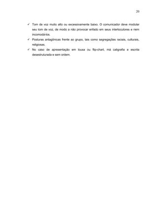 20



 Tom de voz muito alto ou excessivamente baixo. O comunicador deve modular
   seu tom de voz, de modo a não provocar enfado em seus interlocutores e nem
   incomodá-los.
 Posturas antagônicas frente ao grupo, tais como segregações raciais, culturais,
   religiosas.
 No caso de apresentação em lousa ou flip-chart, má caligrafia e escrita
   desestruturada e sem ordem.
 