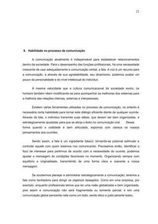 21




9. Habilidade no processo de comunicação


       A comunicação atualmente é indispensável para estabelecer relacionamentos
dentro da sociedade. Para o desempenho das funções profissionais, há uma necessidade
crescente de usar adequadamente a comunicação verbal, a fala. A voz é um recurso para
a comunicação, e através de sua agradabilidade, seu dinamismo, podemos avaliar um
pouco da personalidade e do nível intelectual do indivíduo.

       À mesma velocidade que a cultura comunicacional da sociedade evolui, os
homens também vêem modificando-se para acompanhar as melhorias dos sistemas para
a melhoria das relações internas, externas e interpessoais.


       Existem várias ferramentas utilizadas no processo de comunicação, no entanto é
necessária certa habilidade para tornar este diálogo eficiente diante de qualquer ouvinte.
Através da fala, o indivíduo transmite suas idéias, que devem ser bem organizadas, e
estrategicamente ajustadas para que se atinja o êxito na comunicação oral.     Dessa
forma quando a oralidade é bem articulada, expomos com clareza os nossos
pensamentos aos ouvintes.


       Sendo assim, a fala é um ingrediente básico, tornando-se possível estimular e
controlar aquele com quem estamos nos comunicando. Precisamos então, identificar o
foco de interesse para partirmos de acordo com a necessidade do ouvinte, podemos
ajustar a mensagem às condições favoráveis no momento. Organizando sempre com
equilíbrio e originalidade, transmitindo de uma forma clara e coerente a nossa
mensagem.


       Se soubermos planejar e administrar estrategicamente a comunicação, teremos a
fala como facilitadora para atingir os objetivos desejados. Como em uma empresa, por
exemplo, enquanto profissionais temos que ter uma visão globalizada e bem organizada,
pois assim a comunicação não será fragmentada ou somente parcial, e sim uma
comunicação global pensando nela como um todo, sendo ético e justo perante todos.
 