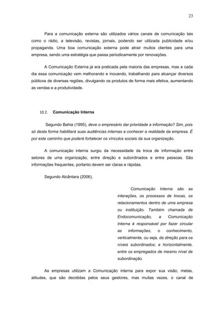 23



       Para a comunicação externa são utilizados vários canais de comunicação tais
como o rádio, a televisão, revistas, jornais, podendo ser utilizada publicidade e/ou
propaganda. Uma boa comunicação externa pode atrair muitos clientes para uma
empresa, sendo uma estratégia que passa periodicamente por renovações.


       A Comunicação Externa já era praticada pela maioria das empresas, mas a cada
dia essa comunicação vem melhorando e inovando, trabalhando para alcançar diversos
públicos de diversas regiões, divulgando os produtos de forma mais efetiva, aumentando
as vendas e a produtividade.




    10.2.   Comunicação Interna


       Segundo Bahia (1995), deve o empresário dar prioridade a informação? Sim, pois
só desta forma habilitará suas audiências internas a conhecer a realidade da empresa. É
por este caminho que poderá fortalecer os vínculos sociais da sua organização.

       A comunicação interna surgiu da necessidade da troca de informação entre
setores de uma organização, entre direção e subordinados e entre pessoas. São
informações frequentes, portanto devem ser claras e rápidas.


       Segundo Alcântara (2006),

                                                      Comunicação     Interna    são   as
                                              interações, os processos de trocas, os
                                              relacionamentos dentro de uma empresa
                                              ou instituição. Também chamada de
                                              Endocomunicação,       a    Comunicação
                                              Interna é responsável por fazer circular
                                              as    informações,    o    conhecimento,
                                              verticalmente, ou seja, da direção para os
                                              níveis subordinados; e horizontalmente,
                                              entre os empregados de mesmo nível de
                                              subordinação.


       As empresas utilizam a Comunicação interna para expor sua visão, metas,
atitudes, que são decididas pelos seus gestores, mas muitas vezes, o canal de
 
