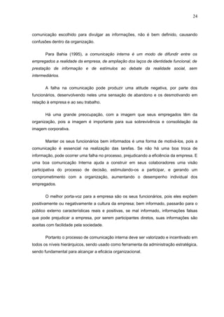 24



comunicação escolhido para divulgar as informações, não é bem definido, causando
confusões dentro da organização.


       Para Bahia (1995), a comunicação interna é um modo de difundir entre os
empregados a realidade da empresa, de ampliação dos laços de identidade funcional, de
prestação de informação e de estímulos ao debate da realidade social, sem
intermediários.


       A falha na comunicação pode produzir uma atitude negativa, por parte dos
funcionários, desenvolvendo neles uma sensação de abandono e os desmotivando em
relação à empresa e ao seu trabalho.

       Há uma grande preocupação, com a imagem que seus empregados têm da
organização, pois a imagem é importante para sua sobrevivência e consolidação da
imagem corporativa.


       Manter os seus funcionários bem informados é uma forma de motivá-los, pois a
comunicação é essencial na realização das tarefas. Se não há uma boa troca de
informação, pode ocorrer uma falha no processo, prejudicando a eficiência da empresa. E
uma boa comunicação Interna ajuda a construir em seus colaboradores uma visão
participativa do processo de decisão, estimulando-os a participar, e gerando um
comprometimento com a organização, aumentando o desempenho individual dos
empregados.

       O melhor porta-voz para a empresa são os seus funcionários, pois eles expõem
positivamente ou negativamente a cultura da empresa; bem informado, passarão para o
público externo características reais e positivas, se mal informado, informações falsas
que pode prejudicar a empresa, por serem participantes diretos, suas informações são
aceitas com facilidade pela sociedade.


       Portanto o processo de comunicação interna deve ser valorizado e incentivado em
todos os níveis hierárquicos, sendo usado como ferramenta da administração estratégica,
sendo fundamental para alcançar a eficácia organizacional.
 