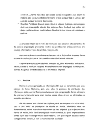 26



        envolvem. A forma mais ideal para essas caixas de sugestões que sejam de
        madeira, pois sua durabilidade será maior e evitara qualquer tipo de violação por
        parte de qualquer elemento da empresa.
      Reuniões Periódicas: Quando esse método e utilizado fortalece a comunicação
        dentro da organização, através dele podemos fazer feedback que podem ser
        dados rapidamente aos colaboradores. Geralmente isso ocorre entre gestores e
        equipes.




       As empresa utilizam-se de redes de informação para captar os fatos correntes do
dia-a-dia da organização, procurando resolver as questões mais críticas com base em
estudos, informações, trocas de opiniões, relatórios, etc.

       A comunicação empresarial desenvolveu-se a partir do jornal de empresa, forma
pioneira de distribuição interna, para modelos mais sofisticados e eficientes.

       Segundo Bahia (1995) Os objetivos principais do jornal de empresa são recrear,
educar, orientar e estimular o espirito de comprrensão entre empregado e empregador,
além de divulgar as atividades sociais e os produtos da empresa.




    10.4.   Desvios


       Dentro de uma organização, as informações têm que ser transmitidas aos seus
públicos de forma fidelíssima, pois uma falha no processo de distribuição das
informações pode acarretar fatores negativos para toda a organização. Sendo a imagem
da empresa fundamental para atrair clientes, essas falhas devem ser eliminadas eu
reduzidas ao máximo.

       Um dos desvios mais comuns nas organizações é a Rádio-peão ou o Boca- Boca.
Esta é uma forma de propagação de fofocas ou boatos, distorcendo fatos ou
aumentando-os. Quem nunca ouviu falar dentro de uma empresa, que no próximo mês
haverá um “facão”, onde vários empregados seriam demitidos, ou que a empresa estaria
falindo e por isso irá desligar muitos colaboradores, sem que ninguém soubesse como
começaram tais rumores, e nem se realmente iriam acontecer.
 