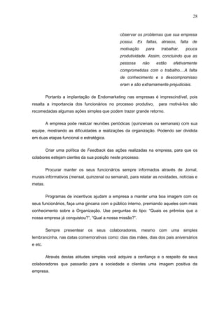 28



                                                observar os problemas que sua empresa
                                                possui.     Ex    faltas,    atrasos,     falta de
                                                motivação         para       trabalhar,     pouca
                                                produtividade. Assim, concluindo que as
                                                pessosa          não     estão     efetivamente
                                                comprometidas com o trabalho....A falta
                                                de conhecimento e o descompromisso
                                                eram e são extramamente prejudiciais.


         Portanto a implantação de Endomarketing nas empresas é imprescindível, pois
resalta a importancia dos funcionários no processo produtivo,               para motivá-los são
recomedadas algumas ações simples que podem trazer grande retorno.

         A empresa pode realizar reuniões periódicas (quinzenais ou semanais) com sua
equipe, mostrando as dificuldades e realizações da organização. Podendo ser dividida
em duas etapas funcional e estratégica.


         Criar uma política de Feedback das ações realizadas na empresa, para que os
colabores estejam cientes da sua posição neste processo.


         Procurar manter os seus funcionários sempre informados através de Jornal,
murais informativos (mensal, quinzenal ou semanal), para relatar as novidades, notícias e
metas.

         Programas de incentivos ajudam a empresa a manter uma boa imagem com os
seus funcionários, faça uma gincana com o público interno, premiando aqueles com mais
conhecimento sobre a Organização. Use perguntas do tipo: “Quais os prêmios que a
nossa empresa já conquistou?”, “Qual a nossa missão?”.

         Sempre   presentear   os   seus   colaboradores,    mesmo          com   uma      simples
lembrancinha, nas datas comemorativas como: dias das mães, dias dos pais aniversários
e etc.


         Através destas atitudes simples você adquire a confiança e o respeito de seus
colaboradores que passarão para a sociedade e clientes uma imagem positiva da
empresa.
 