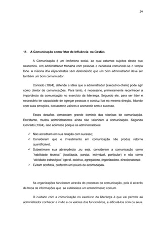 29




11. A Comunicação como fator de Influência na Gestão.


       A Comunicação é um fenômeno social, ao qual estamos sujeitos desde que
nascemos. Um administrador trabalha com pessoas e necessita comunicar-se o tempo
todo. A maioria dos especialistas vêm defendendo que um bom administrador deve ser
também um bom comunicador.


       Conrado (1994), defende a idéia que o administrador (executivo-chefe) pode agir
como diretor de comunicações. Para tanto, é necessário, primeiramente reconhecer a
importância da comunicação no exercício da liderança. Segundo ele, para ser líder é
necessário ter capacidade de agregar pessoas e conduzí-las na mesma direção, lidando
com suas emoções, destacando valores e acenando com o sucesso.

       Esses desafios demandam grande dominio das técnicas de comunicação.
Entretanto, muitos administradores ainda não valorizam a comunicação. Segundo
Conrado (1994), isso acontece porque os administradores:


    Não acreditam em sua relação com sucesso;
    Consideram         que   o   investimento   em   comunicação   não   produz    retorno
       quantificável;
    Subestimam sua abrangência ,ou seja, consideram a comunicação como
       “habilidade técnica” (localizada, parcial, individual, particular) e não como
       “atividade estratégica” (geral, coletiva, agregadora, organizadora, direcionadora);
    Evitam conflitos, preferem um pouco de acomodação.




       As organizações funcionam através do processo de comunicação, pois é através
da troca de informações que se estabelece um entendimento comum.


       O cuidado com a comunicação no exercício da liderança é que vai permitir ao
administrador conhecer a visão e os valores dos funcionários, e articulá-los com os seus.
 