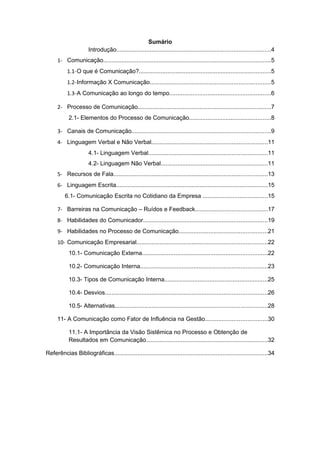 Sumário
                      Introdução............................................................................................4
      1- Comunicação....................................................................................................5
           1.1-O que é Comunicação?...............................................................................5
           1.2-Informação X Comunicação........................................................................5
           1.3-A Comunicação ao longo do tempo.............................................................6

      2- Processo de Comunicação................................................................................7
           2.1- Elementos do Processo de Comunicação.................................................8

      3- Canais de Comunicação...................................................................................9
      4- Linguagem Verbal e Não Verbal.....................................................................11
                      4.1- Linguagem Verbal.......................................................................11
                      4.2- Linguagem Não Verbal................................................................11
      5- Recursos de Fala............................................................................................13
      6- Linguagem Escrita...........................................................................................15
         6.1- Comunicação Escrita no Cotidiano da Empresa .......................................15

      7- Barreiras na Comunicação – Ruídos e Feedback...........................................17
      8- Habilidades do Comunicador..........................................................................19
      9- Habilidades no Processo de Comunicação.....................................................21
      10- Comunicação Empresarial..............................................................................22
           10.1- Comunicação Externa...........................................................................22

           10.2- Comunicação Interna............................................................................23

           10.3- Tipos de Comunicação Interna..............................................................25

           10.4- Desvios.................................................................................................26

           10.5- Alternativas...........................................................................................28

      11- A Comunicação como Fator de Influência na Gestão.....................................30

           11.1- A Importância da Visão Sistêmica no Processo e Obtenção de
           Resultados em Comunicação.........................................................................32

Referências Bibliográficas............................................................................................34
 