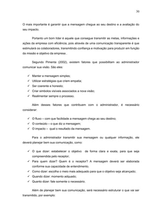 30



O mais importante é garantir que a mensagem chegue ao seu destino e a avaliação do
seu impacto.


       Portanto um bom líder é aquele que consegue transmitir as metas, informações e
ações da empresa com eficiência, pois através de uma comunicação transparente é que
estimulará os colaboradores, transmitindo confiança e motivação para produzir em função
da missão e objetivo da empresa .


       Segundo Pimenta (2002), existem fatores que possibilitam ao administrador
comunicar sua visão. São eles:


    Manter a mensagem simples;
    Utilizar estratégias que criem empatia;
    Ser coerente e honesto;
    Criar simbolos visíveis associados a nova visão;
    Realimentar sempre o processo.

       Além desses fatores que contribuem com o administrador, é necessário
considerar:

    O fluxo – com que facilidade a mensagem chega ao seu destino;
    O conteúdo – o que diz a mensagem;
    O impacto – qual o resultado da mensagem.


       Para o administrador transmitir sua mensagem ou qualquer informação, ele
deverá planejar bem sua comunicação, como:


    O que dizer: estabelecer o objetivo       de forma clara e exata, para que seja
       compreendida pelo receptor;
    Para quem dizer? Quem é o receptor? A mensagem deverá ser elaborada
       conforme sua capacidade de entendimento.
    Como dizer: escolha o meio mais adequado para que o objetivo seja alcançado;
    Quando dizer: momento adquado;
    Quanto dizer: fale somente o necessário.

       Além de planejar bem sua comunicação, será necessário estruturar o que vai ser
transmitido, por exemplo:
 