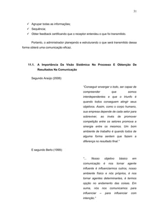 31



    Agrupar todas as informações;
    Sequência;
    Obter feedback certificando que o receptor entendeu o que foi transmitido.

      Portanto, o administrador planejando e estruturando o que será transmitido dessa
forma obterá uma comunicação eficaz.




    11.1.   A Importância Da Visão Sistêmica No Processo E Obtenção De
            Resultados Na Comunicação


      Segundo Araújo (2008):

                                              “Conseguir enxergar o todo, ser capaz de
                                              compreender                  que                somos
                                              interdependentes e que o triunfo é
                                              quando todos conseguem atingir seus
                                              objetivos. Assim, como o corpo humano,
                                              sua empresa depende de cada setor para
                                              sobreviver,     ao        invés     de      promover
                                              competição entre os setores promova a
                                              sinergia entre os mesmos. Um bom
                                              ambiente de trabalho é quando todos de
                                              alguma forma sentem que fazem a
                                              diferença no resultado final.”

      E segundo Berlo (1999):


                                              “...    Nosso        objetivo         básico       em
                                              comunicação          é    nos      tornar       agente
                                              influente é influenciarmos outros, nosso
                                              ambiente físico e nós próprios, é nos
                                              tornar agentes determinantes, é termos
                                              opção no andamento das coisas. Em
                                              suma,    nós        nos    comunicamos            para
                                              influenciar     –    para         influenciar     com
                                              intenção.”
 