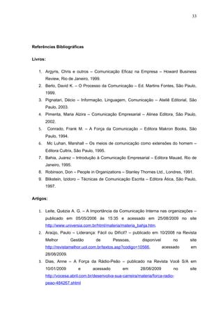 33




Referências Bibliográficas


Livros:

   1. Argyris, Chris e outros – Comunicação Eficaz na Empresa – Howard Business
        Review, Rio de Janeiro, 1999.
   2. Berlo, David K. – O Processo da Comunicação – Ed. Martins Fontes, São Paulo,
        1999.
   3. Pignatari, Décio – Informação, Linguagem, Comunicação – Ateliê Editorial, São
        Paulo, 2003.
   4. Pimenta, Maria Alzira – Comunicação Empresarial – Alinea Editora, São Paulo,
        2002.
   5.     Conrado, Frank M. – A Força da Comunicação – Editora Makron Books, São
        Paulo, 1994.
   6.     Mc Luhan, Marshall – Os meios de comunicação como extensões do homem –
        Editora Cultrix, São Paulo, 1995.
   7. Bahia, Juarez – Introdução à Comunicação Empresarial – Editora Mauad, Rio de
        Janeiro, 1995.
   8. Robinson, Don – People in Organizations – Stanley Thornes Ltd., Londres, 1991.
   9. Blikstein, Izidoro – Técnicas de Comunicação Escrita – Editora Ática, São Paulo,
        1997.

Artigos:


   1. Leite, Quézia A. G. – A Importância da Comunicação Interna nas organizações –
        publicado em 05/05/2006 às 15:35 e acessado em 25/08/2009 no site
        http://www.universia.com.br/html/materia/materia_bahja.htm.
   2. Araújo, Paulo – Liderança: Fácil ou Difícil? – publicado em 10/2008 na Revista
        Melhor         Gestão      de        Pessoas,        disponível        no    site
        http://revistamelhor.uol.com.br/textos.asp?codigo=10566,          acessado   em
        28/08/2009.
   3. Dias, Anne – A Força da Rádio-Peão – publicado na Revista Você S/A em
        10/01/2009        e       acessado        em        28/08/2009         no    site
        http://vocesa.abril.com.br/desenvolva-sua-carreira/materia/forca-radio-
        peao-484267.shtml
 