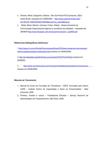 34



   4. Oliveira, Maria; Gargantino, Marisa – Rev Est Psicol PUC-Campinas, 2003 -
        Scielo Brasil, acessado em 29/08/2009   http://www.scielo.br/scielo.php?
        pid=S0103-166X2003000100005&script=sci_arttext&tlng=pt
   5.   Motta, Marta; Martins, Campos; Fortes, Waldyr - Desenvolvimento da
        Comunicação Organizacional agencia a constância da oralidade – acessado dia
        29/08/09 http://www.facasper.com.br/cip/communicare/7_1/pdf/05.pdf




Referencias bibliográficas eletrônicas:


   1.http://www.rh.com.br/Portal/Comunicacao/Dicas/5720/seis-canais-de-comunicacao-
   interna-rapidos-baratos-e-eficientes.html (acesso em 29/08/2009).


   2. http://pt.wikipedia.org/wiki/Canal_(comunica%C3%A7%C3%A3o) (acesso em
   29/08/09)


   3.      http://www.neuroeducacao.com.br/arquivos/didatica/canaisdecomunicacao.doc
   (acesso em 29/08/2009)




Manuais de Treinamento:


   1. Manual do Curso de Formação de Treinadores – CEFE, formulada pelo Centro
        CAPE - Instituto Centro de Capacitação e Apoio ao Empreendedor - Belo
        Horizonte, 2008
   2. Pinheiro, Andréa e outros – Facilitadores Eficazes – Serviço Nacional de
        Aprendizagem em Cooperativismo, São Paulo, 2009.
 