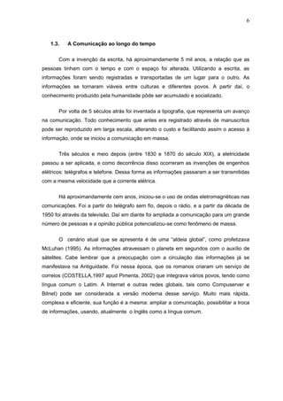 6



   1.3.   A Comunicação ao longo do tempo

       Com a invenção da escrita, há aproximandamente 5 mil anos, a relação que as
pessoas tinham com o tempo e com o espaço foi alterada. Utilizando a escrita, as
informações foram sendo registradas e transportadas de um lugar para o outro. As
informações se tornaram viáveis entre culturas e diferentes povos. A partir daí, o
conhecimento produzido pela humanidade pôde ser acumulado e socializado.


       Por volta de 5 séculos atrás foi inventada a tipografia, que representa um avanço
na comunicação. Todo conhecimento que antes era registrado através de manuscritos
pode ser reproduzido em larga escala, alterando o custo e facilitando assim o acesso à
informação, onde se iniciou a comunicação em massa.


       Três séculos e meio depois (entre 1830 e 1870 do século XIX), a eletricidade
passou a ser aplicada, e como decorrência disso ocorreram as invenções de engenhos
elétricos: telégrafos e telefone. Dessa forma as informações passaram a ser transmitidas
com a mesma velocidade que a corrente elétrica.


       Há aproximandamente cem anos, iniciou-se o uso de ondas eletromagnéticas nas
comunicações. Foi a partir do telégrafo sem fio, depois o rádio, e a partir da década de
1950 foi através da televisão. Daí em diante foi ampliada a comunicação para um grande
número de pessoas e a opinião pública potencializou-se como fenômeno de massa.


       O cenário atual que se apresenta é de uma “aldeia global”, como profetizava
McLuhan (1995). As informações atravessam o planeta em segundos com o auxílio de
sátelites. Cabe lembrar que a preocupação com a circulação das informações já se
manifestava na Antiguidade. Foi nessa época, que os romanos criaram um serviço de
correios (COSTELLA,1997 apud Pimenta, 2002) que integrava vários povos, tendo como
língua comum o Latim. A Internet e outras redes globais, tais como Compuserver e
Bitnet) pode ser considerada a versão moderna desse serviço. Muito mais rápida,
complexa e eficiente, sua função é a mesma: ampliar a comunicação, possibilitar a troca
de informações, usando, atualmente o Inglês como a língua comum.
 