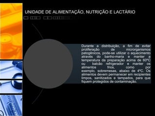 UNIDADE DE ALIMENTAÇÃO, NUTRIÇÃO E LACTÁRIO
Durante a distribuição, a fim de evitar
proliferação de microrganismos
patogênicos, pode-se utilizar o aquecimento
através do banho-maria e manter a
temperatura da preparação acima de 60ºC
ou balcão refrigerador e manter os
alimentos frios, como por
exemplo, sobremesas, abaixo de 4ºC. Os
alimentos devem permanecer em recipientes
limpos, sanitizados e tampados, para que
fiquem protegidos de contaminação.
 