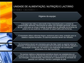 UNIDADE DE ALIMENTAÇÃO, NUTRIÇÃO E LACTÁRIO
Higiene da equipe:
A lavagem das mãos a cada tarefa é fator importante para o controle da
contaminação alimentar. Recomenda-se sabão com atividade germicida, escova
de uso único para as unhas e toalhas de papel além da utilização de torneiras de
pedal e na sua ausência, a utilização do papel toalha para fechá-las.
É importante utilizar uniformes limpos, exclusivos para a área, proteção para os
cabelos e sapatos fechados. Os adornos pessoais devem ser retirados.
Os funcionários devem ser orientados para não falar, tossir ou espirrar sobre os
alimentos. O treinamento e conscientização dos funcionários da UAN em relação à
manipulação correta dos ali mentos e sua implicação nas toxinfecções
alimentares é de vital importância.
Os exames médicos e laboratoriais periódicos devem ser estabelecidos em
conjunto com o Serviço de Saúde Ocupacional, porém é necessário racionalizar
sua indicação e especificidade. Recomenda-se o afastamento da atividade de
pessoas com resfriado, diarréia e patologias de pele.
 