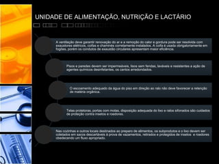 UNIDADE DE ALIMENTAÇÃO, NUTRIÇÃO E LACTÁRIO
A ventilação deve garantir renovação do ar e a remoção do calor e gordura pode ser resolvida com
exaustores elétricos, coifas e chaminés corretamente instalados. A coifa é usada obrigatoriamente em
fogões, porém os condutos de exaustão circulares apresentam maior eficiência.
Pisos e paredes devem ser impermeáveis, lisos sem fendas, laváveis e resistentes a ação de
agentes químicos desinfetantes, os cantos arredondados.
O escoamento adequado da água do piso em direção ao ralo não deve favorecer a retenção
de matéria orgânica.
Telas protetoras, portas com molas, disposição adequada do lixo e ralos sifonados são cuidados
de proteção contra insetos e roedores.
Nas cozinhas e outros locais destinados ao preparo de alimentos, os subprodutos e o lixo devem ser
coletados em sacos descartáveis à prova de vazamentos, retirados e protegidos de insetos e roedores
obedecendo um fluxo apropriado.
 