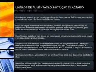 UNIDADE DE ALIMENTAÇÃO, NUTRIÇÃO E LACTÁRIO
As máquinas que entram em contato com alimentos devem ser de fácil limpeza, sem cantos
e reentrâncias e que não liberem substâncias tóxicas.
O uso de artigos de madeira deve ser abolido, devendo as superfícies relacionadas ao
preparo dos alimentos serem lisas e de material que evite a absorção de umidade, pois
surtos estão relacionados a acúmulos de microrganismos nestes locais.
Superfícies de trabalho e pias devem ser higienizados primeiramente com detergente neutro
e em seguida com produto clorado.
A higienização dos utensílios poderá ser feita através da lavagem mecânica. A máquina
deve possuir temperatura de lavagem em torno de 55 a 65ºC, com produto clorado. A
secagem deve ser feita sob uma temperatura de 80 a 90ºC, durante 10 segundos evitando o
uso de panos, que podem causar a recontaminação do material.
O armazenamento dos utensílios deve ser em local limpo, seco, livre de poeira e afastado do
chão.
Não existe recomendação com base em estudos científicos para a utilização de utensílios
descartáveis para servir a alimentação de paciente em isolamento devido às moléstias
infecto contagiosas.
 