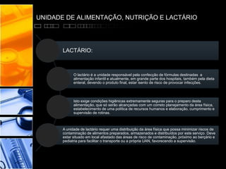 UNIDADE DE ALIMENTAÇÃO, NUTRIÇÃO E LACTÁRIO
LACTÁRIO:
O lactário é a unidade responsável pela confecção de fórmulas destinadas a
alimentação infantil e atualmente, em grande parte dos hospitais, também pela dieta
enteral, devendo o produto final, estar isento de risco de provocar infecções.
Isto exige condições higiênicas extremamente seguras para o preparo desta
alimentação, que só serão alcançadas com um correto planejamento da área física,
estabelecimento de uma política de recursos humanos e elaboração, cumprimento e
supervisão de rotinas.
A unidade de lactário requer uma distribuição da área física que possa minimizar riscos de
contaminação de alimentos preparados, armazenados e distribuídos por este serviço. Deve
estar situado em local afastado das áreas de risco de contaminação, próximo ao berçário e
pediatria para facilitar o transporte ou a própria UAN, favorecendo a supervisão.
 