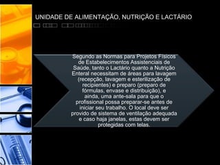 UNIDADE DE ALIMENTAÇÃO, NUTRIÇÃO E LACTÁRIO
Segundo as Normas para Projetos Físicos
de Estabelecimentos Assistenciais de
Saúde, tanto o Lactário quanto a Nutrição
Enteral necessitam de áreas para lavagem
(recepção, lavagem e esterilização de
recipientes) e preparo (preparo de
fórmulas, envase e distribuição), e
ainda, uma ante-sala para que o
profissional possa preparar-se antes de
iniciar seu trabalho. O local deve ser
provido de sistema de ventilação adequada
e caso haja janelas, estas devem ser
protegidas com telas.
 