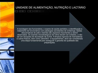 UNIDADE DE ALIMENTAÇÃO, NUTRIÇÃO E LACTÁRIO
A reciclagem dos funcionários, o exame de saúde periódico, a identificação e
tratamento de funcionários com patologias secretantes de orofaringe, lesões
descamativas de pele e diarréia são aspectos importantes a serem
observados. Os exames microbiológicos de rotina devem ser evitados, a não
ser em situações de elucidação de surtos. A limpeza rigorosa de mamadeiras
e outros frascos, bem como utensílios e equipamentos, deve ser considerada
uma etapa fundamental para assegurar a garantia de qualidade das
preparações.
 