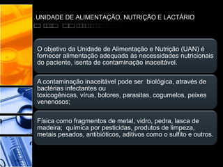 UNIDADE DE ALIMENTAÇÃO, NUTRIÇÃO E LACTÁRIO
O objetivo da Unidade de Alimentação e Nutrição (UAN) é
fornecer alimentação adequada às necessidades nutricionais
do paciente, isenta de contaminação inaceitável.
A contaminação inaceitável pode ser biológica, através de
bactérias infectantes ou
toxicogênicas, vírus, bolores, parasitas, cogumelos, peixes
venenosos;
Física como fragmentos de metal, vidro, pedra, lasca de
madeira; química por pesticidas, produtos de limpeza,
metais pesados, antibióticos, aditivos como o sulfito e outros.
 