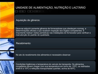 UNIDADE DE ALIMENTAÇÃO, NUTRIÇÃO E LACTÁRIO
Aquisição de gêneros:
Deve-se adquirir somente gêneros de fornecedores que obedeçam normas e
determinações oficiais e que recebam inspeção dos órgãos competentes. É
importante realizar visitas periódicas nas instalações do fornecedor para verificar a
manutenção do padrão de qualidade.
Recebimento:
No ato do recebimento dos alimentos é necessário observar:
Condições higiênicas e temperatura do veículo de transporte. Os alimentos
congelados devem chegar com sua temperatura em torno de -15ºC, os resfriados
entre 6 a 10ºC e refeições transportadas quentes, acima de 65ºC;
 
