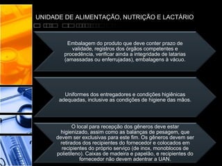 UNIDADE DE ALIMENTAÇÃO, NUTRIÇÃO E LACTÁRIO
Embalagem do produto que deve conter prazo de
validade, registros dos órgãos competentes e
procedência, verificar ainda a integridade de latarias
(amassadas ou enferrujadas), embalagens à vácuo.
Uniformes dos entregadores e condições higiênicas
adequadas, inclusive as condições de higiene das mãos.
O local para recepção dos gêneros deve estar
higienizado, assim como as balanças de pesagem, que
devem ser exclusivas para este fim. Os gêneros devem ser
retirados dos recipientes do fornecedor e colocados em
recipientes do próprio serviço (de inox, monoblocos de
polietileno). Caixas de madeira e papelão, e recipientes do
fornecedor não devem adentrar a UAN.
 