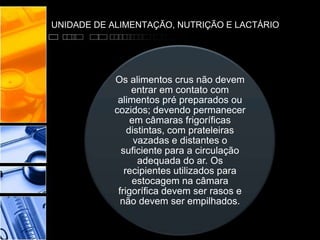UNIDADE DE ALIMENTAÇÃO, NUTRIÇÃO E LACTÁRIO
Os alimentos crus não devem
entrar em contato com
alimentos pré preparados ou
cozidos; devendo permanecer
em câmaras frigoríficas
distintas, com prateleiras
vazadas e distantes o
suficiente para a circulação
adequada do ar. Os
recipientes utilizados para
estocagem na câmara
frigorífica devem ser rasos e
não devem ser empilhados.
 