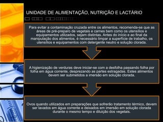 UNIDADE DE ALIMENTAÇÃO, NUTRIÇÃO E LACTÁRIO
Ovos quando utilizados em preparações que sofrerão tratamento térmico, devem
ser lavados em água corrente e deixados em imersão em solução clorada
durante o mesmo tempo e diluição dos vegetais.
A higienização de verduras deve iniciar-se com a desfolha passando folha por
folha em água corrente, desprezando as partes estragadas. Estes alimentos
devem ser submetidos a imersão em solução clorada.
Para evitar a contaminação cruzada entre os alimentos, recomenda-se que as
áreas de pré-preparo de vegetais e carnes bem como os utensílios e
equipamentos utilizados, sejam distintas. Antes do início e ao final da
manipulação dos alimentos, é necessário limpar a superfície de trabalho, os
utensílios e equipamentos com detergente neutro e solução clorada.
 