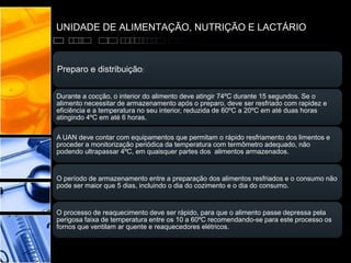 UNIDADE DE ALIMENTAÇÃO, NUTRIÇÃO E LACTÁRIO
Preparo e distribuição:
Durante a cocção, o interior do alimento deve atingir 74ºC durante 15 segundos. Se o
alimento necessitar de armazenamento após o preparo, deve ser resfriado com rapidez e
eficiência e a temperatura no seu interior, reduzida de 60ºC a 20ºC em até duas horas
atingindo 4ºC em até 6 horas.
A UAN deve contar com equipamentos que permitam o rápido resfriamento dos limentos e
proceder a monitorização periódica da temperatura com termômetro adequado, não
podendo ultrapassar 4ºC, em quaisquer partes dos alimentos armazenados.
O período de armazenamento entre a preparação dos alimentos resfriados e o consumo não
pode ser maior que 5 dias, incluindo o dia do cozimento e o dia do consumo.
O processo de reaquecimento deve ser rápido, para que o alimento passe depressa pela
perigosa faixa de temperatura entre os 10 a 60ºC recomendando-se para este processo os
fornos que ventilam ar quente e reaquecedores elétricos.
 