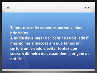 Temos novas ferramentas porém velhos
princípios.
A mídia deve parar de “cobrir os dois lados”
mesmo nas situações em que temos um
certo e um errado e evitar fontes que
cobram dinheiro mas escondem a origem da
notícia.
 