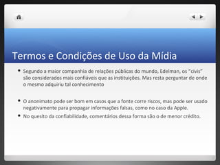 Termos e Condições de Uso da Mídia
    Segundo a maior companhia de relações públicas do mundo, Edelman, os “civis”
     são considerados mais confiáveis que as instituições. Mas resta perguntar de onde
     o mesmo adquiriu tal conhecimento

    O anonimato pode ser bom em casos que a fonte corre riscos, mas pode ser usado
     negativamente para propagar informações falsas, como no caso da Apple.
    No quesito da confiabilidade, comentários dessa forma são o de menor crédito.
 