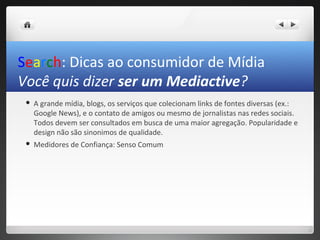 Search: Dicas ao consumidor de Mídia
Você quis dizer ser um Mediactive?
    A grande mídia, blogs, os serviços que colecionam links de fontes diversas (ex.:
     Google News), e o contato de amigos ou mesmo de jornalistas nas redes sociais.
     Todos devem ser consultados em busca de uma maior agregação. Popularidade e
     design não são sinonimos de qualidade.
    Medidores de Confiança: Senso Comum
 