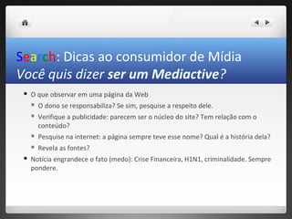 Search: Dicas ao consumidor de Mídia
Você quis dizer ser um Mediactive?
    O que observar em uma página da Web
        O dono se responsabiliza? Se sim, pesquise a respeito dele.
        Verifique a publicidade: parecem ser o núcleo do site? Tem relação com o
         conteúdo?
        Pesquise na internet: a página sempre teve esse nome? Qual é a história dela?
        Revela as fontes?
    Notícia engrandece o fato (medo): Crise Financeira, H1N1, criminalidade. Sempre
     pondere.
 