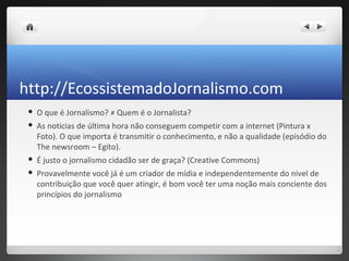 http://EcossistemadoJornalismo.com
    O que é Jornalismo? ≠ Quem é o Jornalista?
    As noticias de última hora não conseguem competir com a internet (Pintura x
     Foto). O que importa é transmitir o conhecimento, e não a qualidade (episódio do
     The newsroom – Egito).
    É justo o jornalismo cidadão ser de graça? (Creative Commons)
    Provavelmente você já é um criador de mídia e independentemente do nivel de
     contribuição que você quer atingir, é bom você ter uma noção mais conciente dos
     princípios do jornalismo
 