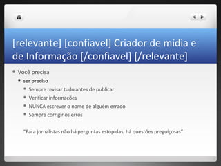 [relevante] [confiavel] Criador de mídia e
de Informação [/confiavel] [/relevante]
 Você    precisa
    ser preciso
        Sempre revisar tudo antes de publicar
        Verificar informações
        NUNCA escrever o nome de alguém errado
        Sempre corrigir os erros


     “Para jornalistas não há perguntas estúpidas, há questões preguiçosas”
 