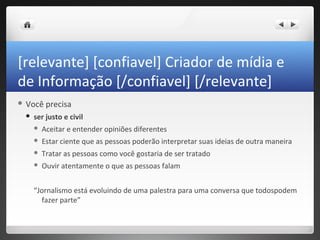[relevante] [confiavel] Criador de mídia e
de Informação [/confiavel] [/relevante]
 Você    precisa
    ser justo e civil
        Aceitar e entender opiniões diferentes
        Estar ciente que as pessoas poderão interpretar suas ideias de outra maneira
        Tratar as pessoas como você gostaria de ser tratado
        Ouvir atentamente o que as pessoas falam


     “Jornalismo está evoluindo de uma palestra para uma conversa que todospodem
       fazer parte”
 