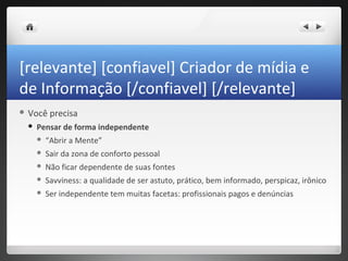 [relevante] [confiavel] Criador de mídia e
de Informação [/confiavel] [/relevante]
 Você    precisa
    Pensar de forma independente
        “Abrir a Mente”
        Sair da zona de conforto pessoal
        Não ficar dependente de suas fontes
        Savviness: a qualidade de ser astuto, prático, bem informado, perspicaz, irônico
        Ser independente tem muitas facetas: profissionais pagos e denúncias
 
