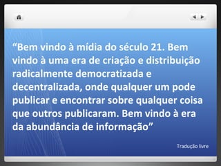“Bem vindo à mídia do século 21. Bem
vindo à uma era de criação e distribuição
radicalmente democratizada e
decentralizada, onde qualquer um pode
publicar e encontrar sobre qualquer coisa
que outros publicaram. Bem vindo à era
da abundância de informação”
                                   Tradução livre
 