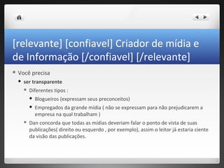 [relevante] [confiavel] Criador de mídia e
de Informação [/confiavel] [/relevante]
 Você    precisa
    ser transparente
        Diferentes tipos :
            Blogueiros (expressam seus preconceitos)
            Empregados da grande mídia ( não se expressam para não prejudicarem a
             empresa na qual trabalham )
        Dan concorda que todas as mídias deveriam falar o ponto de vista de suas
         publicações( direito ou esquerdo , por exemplo), assim o leitor já estaria ciente
         da visão das publicações.
 
