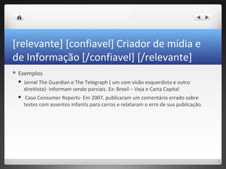 [relevante] [confiavel] Criador de mídia e
de Informação [/confiavel] [/relevante]
 Exemplos

    Jornal The Guardian e The Telegraph ( um com visão esquerdista e outro
     direitista)- Informam sendo parciais. Ex: Brasil – Veja e Carta Capital
     Caso Consumer Reports- Em 2007, publicaram um comentário errado sobre
     testes com assentos infantis para carros e relataram o erro de sua publicação.
 