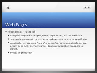 Web Pages
 Redes   Sociais – Facebook
    Serviços: Compartilhar imagens, videos, jogos on-line, e assim por diante.
    Você pode gastar muito tempo dentro do Facebook e tem várias experiências
    Atualização no mecanismo “ muro” onde seu feed só tem atualização dos seus
     amigos ou de locais que você curtiu. - Dan não gosta do Facebook por esse
     motivo.
    Política de privacidade
 