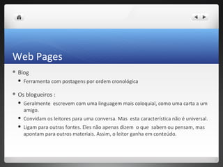 Web Pages
 Blog

     Ferramenta com postagens por ordem cronológica

 Os   blogueiros :
     Geralmente escrevem com uma linguagem mais coloquial, como uma carta a um
      amigo.
     Convidam os leitores para uma conversa. Mas esta característica não é universal.
     Ligam para outras fontes. Eles não apenas dizem o que sabem ou pensam, mas
      apontam para outros materiais. Assim, o leitor ganha em conteúdo.
 