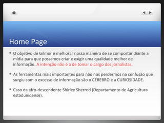 Home Page
O objetivo de Gilmor é melhorar nossa maneira de se comportar diante a
 mídia para que possamos criar e exigir uma qualidade melhor de
 informação. A intenção não é a de tomar o cargo dos jornalistas.

 Asferramentas mais importantes para não nos perdermos na confusão que
 surgiu com o excesso de informação são o CÉREBRO e a CURIOSIDADE.

 Casoda afro-descendente Shirley Sherrod (Departamento de Agricultura
 estadunidense).
 