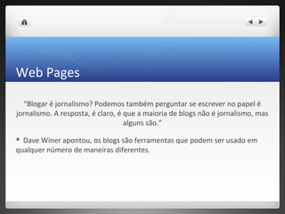 Web Pages

  “Blogar é jornalismo? Podemos também perguntar se escrever no papel é
jornalismo. A resposta, é claro, é que a maioria de blogs não é jornalismo, mas
                                   alguns são.”

 Dave Winer apontou, os blogs são ferramentas que podem ser usado em
qualquer número de maneiras diferentes.
 