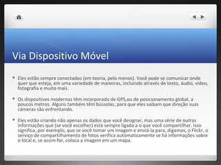 Via Dispositivo Móvel
   Eles estão sempre conectados (em teoria, pelo menos). Você pode se comunicar onde
    quer que esteja, em uma variedade de maneiras, incluindo através de texto, áudio, vídeo,
    fotografia e muito mais.
   Os dispositivos modernos têm incorporado de GPS,ou de posicionamento global, a
    poucos metros. Alguns também têm bússolas, para que eles saibam que direção suas
    câmeras são enfrentando.
   Eles estão criando não apenas os dados que você designar, mas uma série de outras
    informações que (se você escolher) está sempre ligada a o que você compartilhar. Isso
    significa, por exemplo, que se você tomar um imagem e enviá-la para, digamos, o Flickr, o
    serviço de compartilhamento de fotos verifica automaticamente se há informações sobre
    o local e, se assim for, coloca a imagem em um mapa.
 
