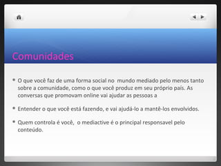 Comunidades
O que você faz de uma forma social no mundo mediado pelo menos tanto
 sobre a comunidade, como o que você produz em seu próprio país. As
 conversas que promovam online vai ajudar as pessoas a

 Entender   o que você está fazendo, e vai ajudá-lo a mantê-los envolvidos.

 Quem controla é você, o mediactive é o principal responsavel pelo
 conteúdo.
 