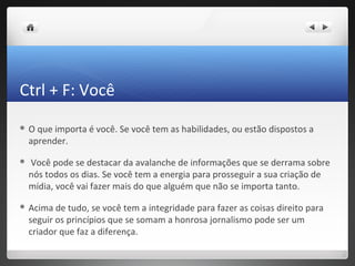 Ctrl + F: Você
O    que importa é você. Se você tem as habilidades, ou estão dispostos a
    aprender.

   Você pode se destacar da avalanche de informações que se derrama sobre
    nós todos os dias. Se você tem a energia para prosseguir a sua criação de
    mídia, você vai fazer mais do que alguém que não se importa tanto.

 Acima    de tudo, se você tem a integridade para fazer as coisas direito para
    seguir os princípios que se somam a honrosa jornalismo pode ser um
    criador que faz a diferença.
 