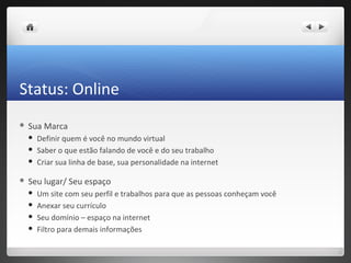 Status: Online
   Sua Marca
       Definir quem é você no mundo virtual
       Saber o que estão falando de você e do seu trabalho
       Criar sua linha de base, sua personalidade na internet

   Seu lugar/ Seu espaço
       Um site com seu perfil e trabalhos para que as pessoas conheçam você
       Anexar seu currículo
       Seu domínio – espaço na internet
       Filtro para demais informações
 