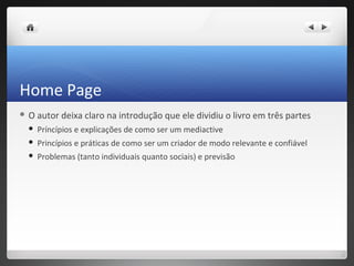 Home Page
O   autor deixa claro na introdução que ele dividiu o livro em três partes
    Príncípios e explicações de como ser um mediactive
    Princípios e práticas de como ser um criador de modo relevante e confiável
    Problemas (tanto individuais quanto sociais) e previsão
 