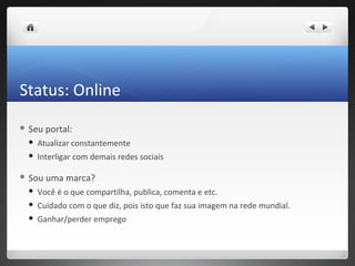 Status: Online
 Seu   portal:
    Atualizar constantemente
    Interligar com demais redes sociais

 Sou   uma marca?
    Você é o que compartilha, publica, comenta e etc.
    Cuidado com o que diz, pois isto que faz sua imagem na rede mundial.
    Ganhar/perder emprego
 
