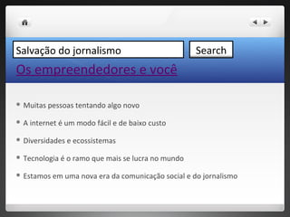 Salvação do jornalismo                               Search
Os empreendedores e você

 Muitas   pessoas tentando algo novo

A   internet é um modo fácil e de baixo custo

 Diversidades   e ecossistemas

 Tecnologia   é o ramo que mais se lucra no mundo

 Estamos   em uma nova era da comunicação social e do jornalismo
 