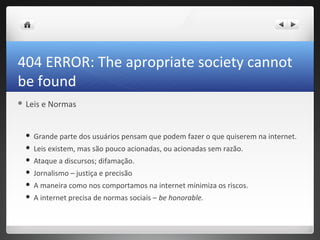 404 ERROR: The apropriate society cannot
be found
 Leis   e Normas


     Grande parte dos usuários pensam que podem fazer o que quiserem na internet.
     Leis existem, mas são pouco acionadas, ou acionadas sem razão.
     Ataque a discursos; difamação.
     Jornalismo – justiça e precisão
     A maneira como nos comportamos na internet minimiza os riscos.
     A internet precisa de normas sociais – be honorable.
 